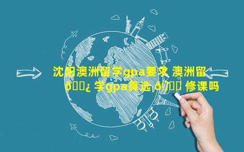 沈阳澳洲留学gpa要求 澳洲留 🌿 学gpa算选 🐞 修课吗